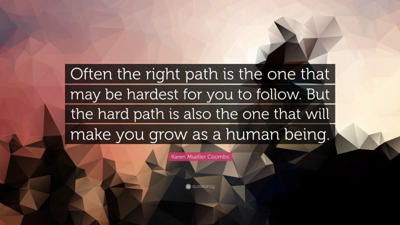 Karen Mueller Coombs Quote: “Often the right path is the one that may be hardest for you to follow. But the hard path is also the one that will make you grow as a human being.”