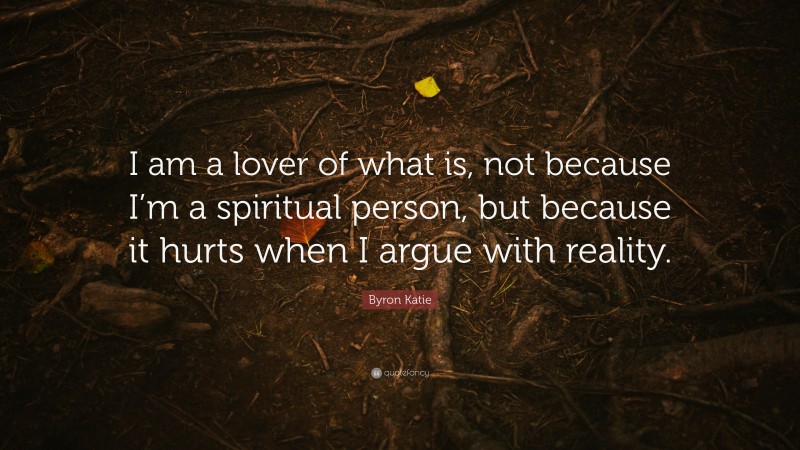 Byron Katie Quote: “I am a lover of what is, not because I’m a spiritual person, but because it hurts when I argue with reality.”