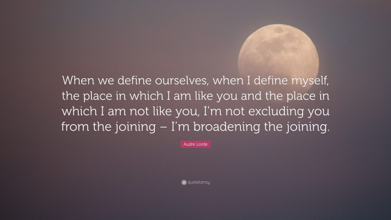 Audre Lorde Quote: “When we define ourselves, when I define myself, the place in which I am like you and the place in which I am not like you, I’m not excluding you from the joining – I’m broadening the joining.”