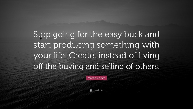 Martin Sheen Quote: “Stop going for the easy buck and start producing something with your life. Create, instead of living off the buying and selling of others.”