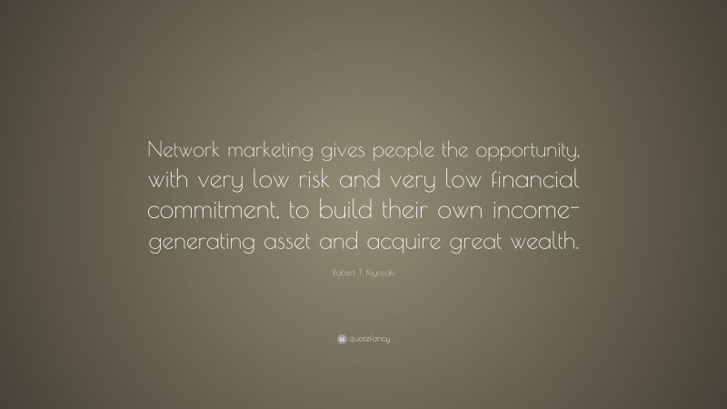 Robert T. Kiyosaki Quote: “Network marketing gives people the opportunity, with very low risk and very low financial commitment, to build their own income-generating asset and acquire great wealth.”