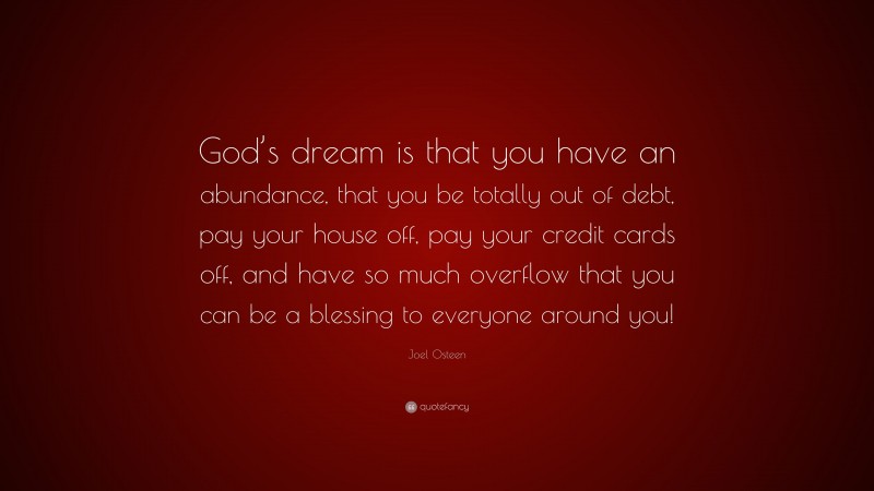 Joel Osteen Quote: “God’s dream is that you have an abundance, that you be totally out of debt, pay your house off, pay your credit cards off, and have so much overflow that you can be a blessing to everyone around you!”