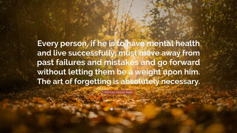 Norman Vincent Peale Quote: “Every person, if he is to have mental health and live successfully, must move away from past failures and mistakes and go forward without letting them be a weight upon him. The art of forgetting is absolutely necessary.”