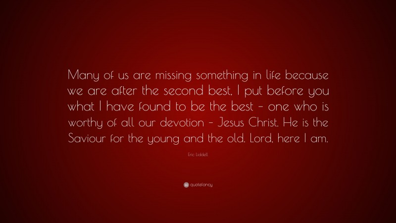 Eric Liddell Quote: “Many of us are missing something in life because we are after the second best, I put before you what I have found to be the best – one who is worthy of all our devotion – Jesus Christ. He is the Saviour for the young and the old. Lord, here I am.”