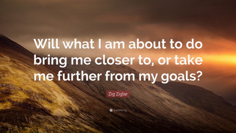 Zig Ziglar Quote: “Will what I am about to do bring me closer to, or take me further from my goals?”