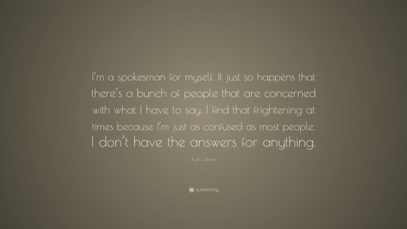 Kurt Cobain Quote: “I’m a spokesman for myself. It just so happens that there’s a bunch of people that are concerned with what I have to say. I find that frightening at times because I’m just as confused as most people. I don’t have the answers for anything.”