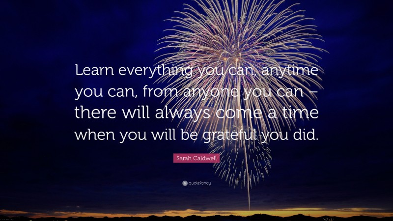 Sarah Caldwell Quote: “Learn everything you can, anytime you can, from anyone you can – there will always come a time when you will be grateful you did.”