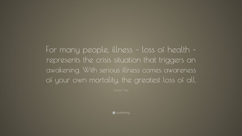 Eckhart Tolle Quote: “For many people, illness – loss of health – represents the crisis situation that triggers an awakening. With serious illness comes awareness of your own mortality, the greatest loss of all.”