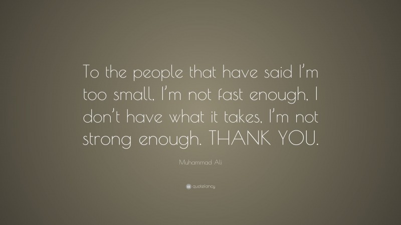 Muhammad Ali Quote: “To the people that have said I’m too small, I’m not fast enough, I don’t have what it takes, I’m not strong enough. THANK YOU.”