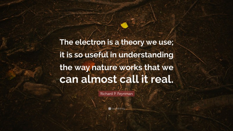 Richard P. Feynman Quote: “The electron is a theory we use; it is so useful in understanding the way nature works that we can almost call it real.”