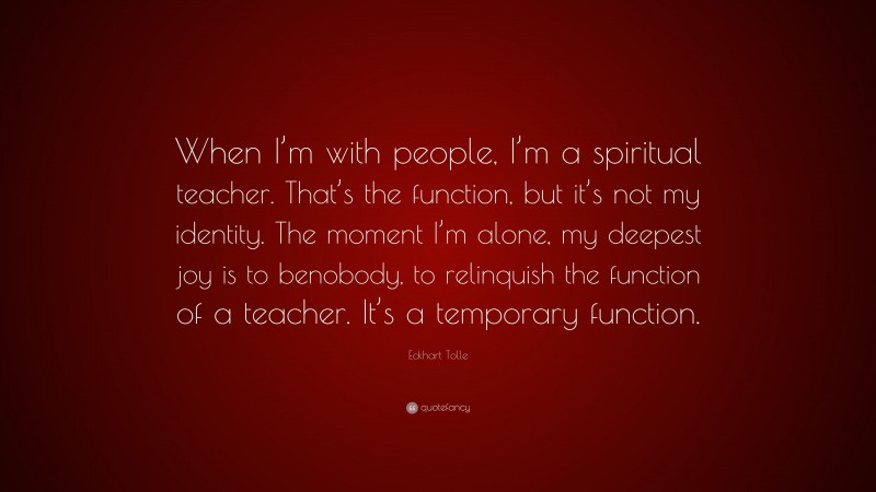 Eckhart Tolle Quote: “When I’m with people, I’m a spiritual teacher. That’s the function, but it’s not my identity. The moment I’m alone, my deepest joy is to benobody, to relinquish the function of a teacher. It’s a temporary function.”