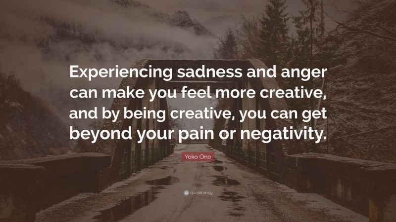 Yoko Ono Quote: “Experiencing sadness and anger can make you feel more creative, and by being creative, you can get beyond your pain or negativity.”