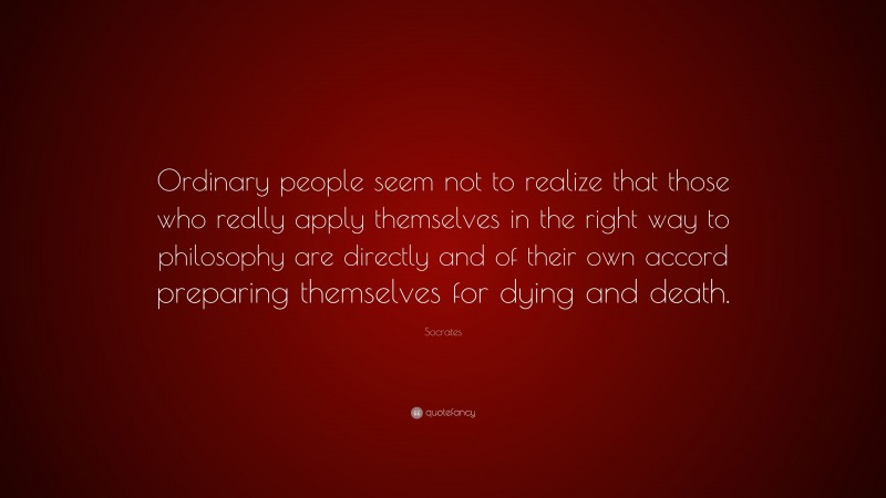 Socrates Quote: “Ordinary people seem not to realize that those who really apply themselves in the right way to philosophy are directly and of their own accord preparing themselves for dying and death.”