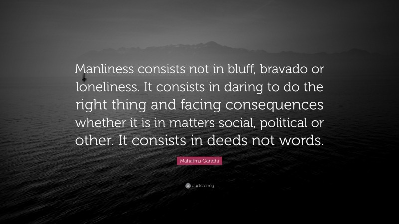 Mahatma Gandhi Quote: “Manliness consists not in bluff, bravado or loneliness. It consists in daring to do the right thing and facing consequences whether it is in matters social, political or other. It consists in deeds not words.”