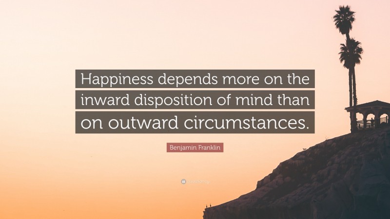 Benjamin Franklin Quote: “Happiness depends more on the inward disposition of mind than on outward circumstances.”