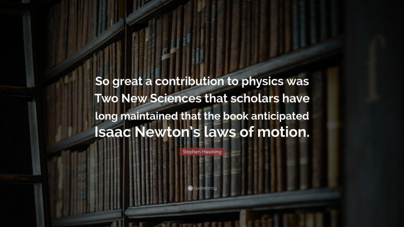 Stephen Hawking Quote: “So great a contribution to physics was Two New Sciences that scholars have long maintained that the book anticipated Isaac Newton’s laws of motion.”