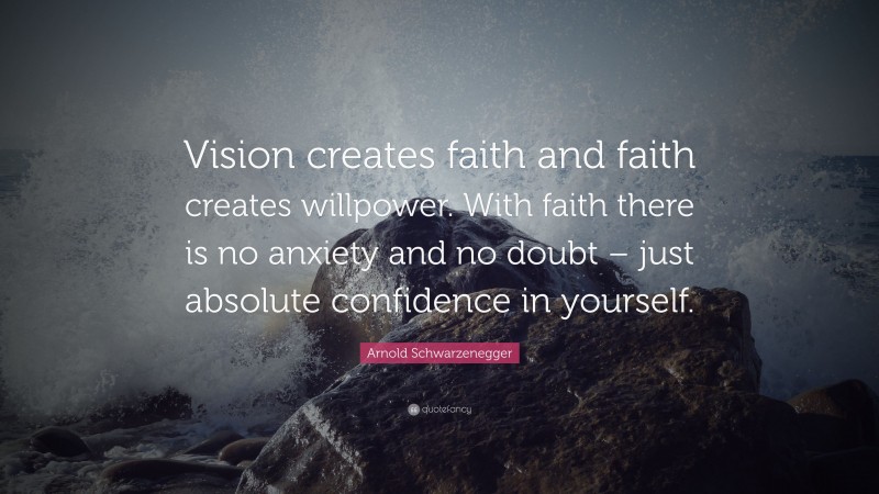 Arnold Schwarzenegger Quote: “Vision creates faith and faith creates willpower. With faith there is no anxiety and no doubt – just absolute confidence in yourself.”