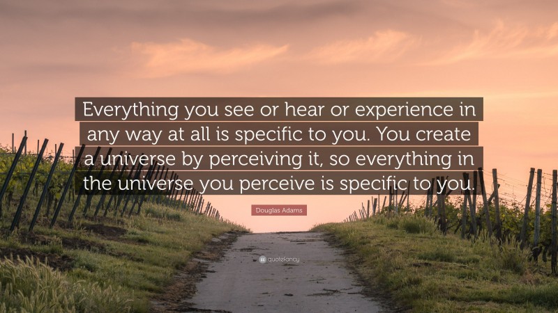Douglas Adams Quote: “Everything you see or hear or experience in any way at all is specific to you. You create a universe by perceiving it, so everything in the universe you perceive is specific to you.”