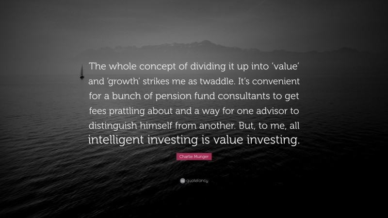 Charlie Munger Quote: “The whole concept of dividing it up into ‘value’ and ‘growth’ strikes me as twaddle. It’s convenient for a bunch of pension fund consultants to get fees prattling about and a way for one advisor to distinguish himself from another. But, to me, all intelligent investing is value investing.”
