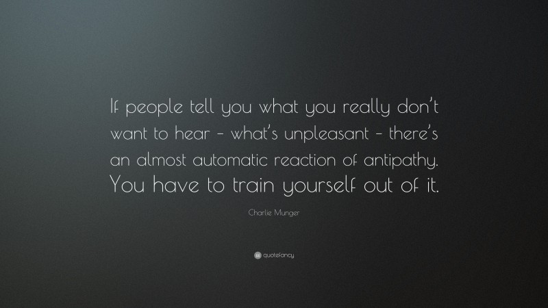 Charlie Munger Quote: “If people tell you what you really don’t want to hear – what’s unpleasant – there’s an almost automatic reaction of antipathy. You have to train yourself out of it.”