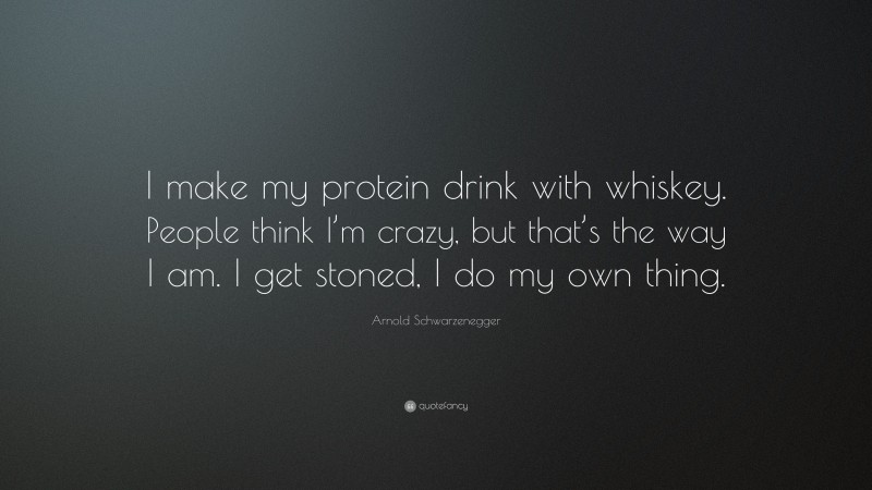 Arnold Schwarzenegger Quote: “I make my protein drink with whiskey. People think I’m crazy, but that’s the way I am. I get stoned, I do my own thing.”