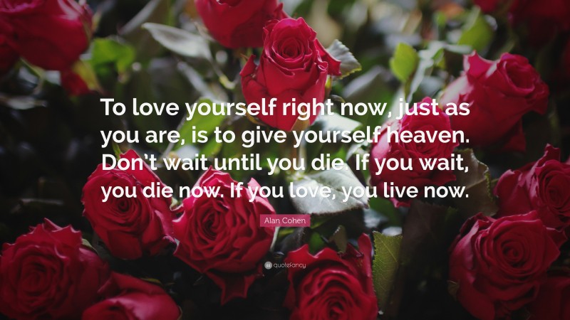 Alan Cohen Quote: “To love yourself right now, just as you are, is to give yourself heaven. Don’t wait until you die. If you wait, you die now. If you love, you live now.”
