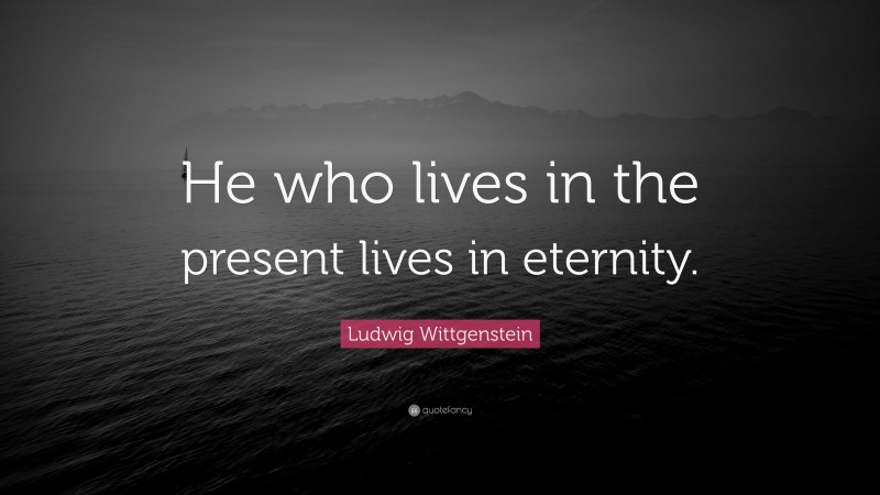 Ludwig Wittgenstein Quote: “He who lives in the present lives in eternity.”