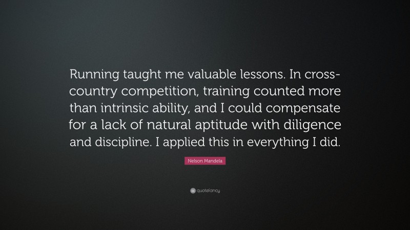 Nelson Mandela Quote: “Running taught me valuable lessons. In cross-country competition, training counted more than intrinsic ability, and I could compensate for a lack of natural aptitude with diligence and discipline. I applied this in everything I did.”
