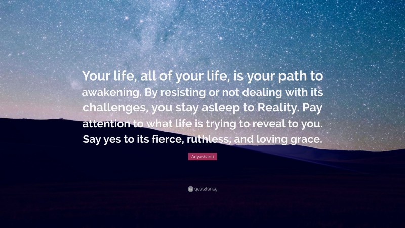 Adyashanti Quote: “Your life, all of your life, is your path to awakening. By resisting or not dealing with its challenges, you stay asleep to Reality. Pay attention to what life is trying to reveal to you. Say yes to its fierce, ruthless, and loving grace.”