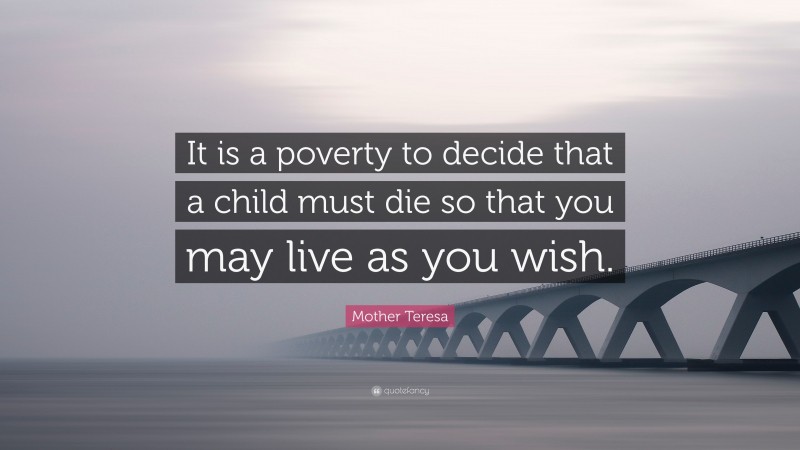 Mother Teresa Quote: “It is a poverty to decide that a child must die so that you may live as you wish.”