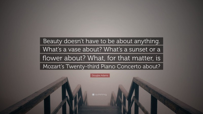 Douglas Adams Quote: “Beauty doesn’t have to be about anything. What’s a vase about? What’s a sunset or a flower about? What, for that matter, is Mozart’s Twenty-third Piano Concerto about?”