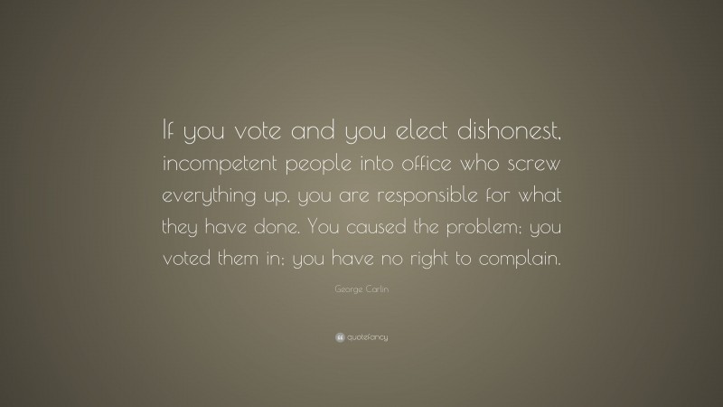 George Carlin Quote: “If you vote and you elect dishonest, incompetent people into office who screw everything up, you are responsible for what they have done. You caused the problem; you voted them in; you have no right to complain.”