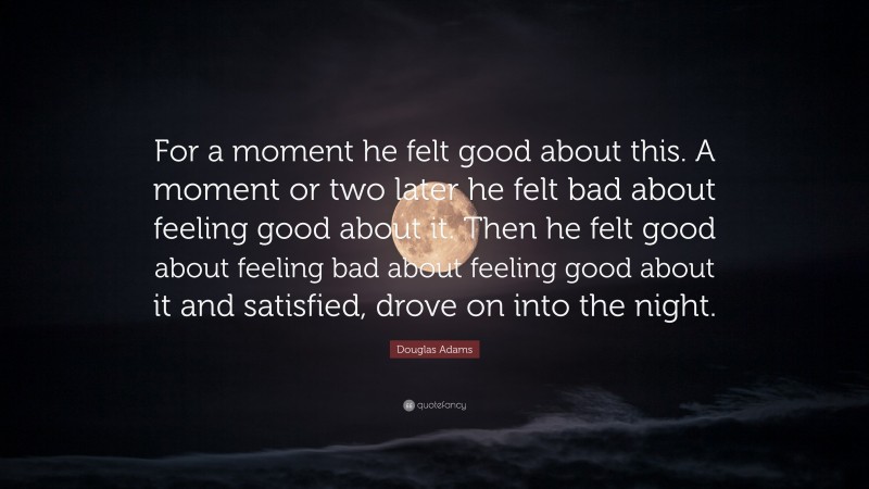 Douglas Adams Quote: “For a moment he felt good about this. A moment or two later he felt bad about feeling good about it. Then he felt good about feeling bad about feeling good about it and satisfied, drove on into the night.”