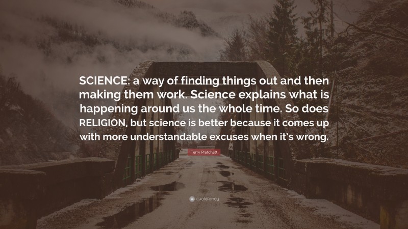 Terry Pratchett Quote: “SCIENCE: a way of finding things out and then making them work. Science explains what is happening around us the whole time. So does RELIGION, but science is better because it comes up with more understandable excuses when it’s wrong.”