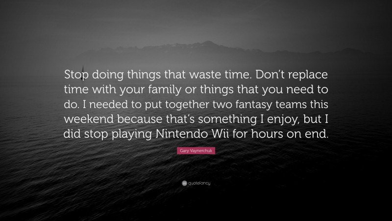 Gary Vaynerchuk Quote: “Stop doing things that waste time. Don’t replace time with your family or things that you need to do. I needed to put together two fantasy teams this weekend because that’s something I enjoy, but I did stop playing Nintendo Wii for hours on end.”