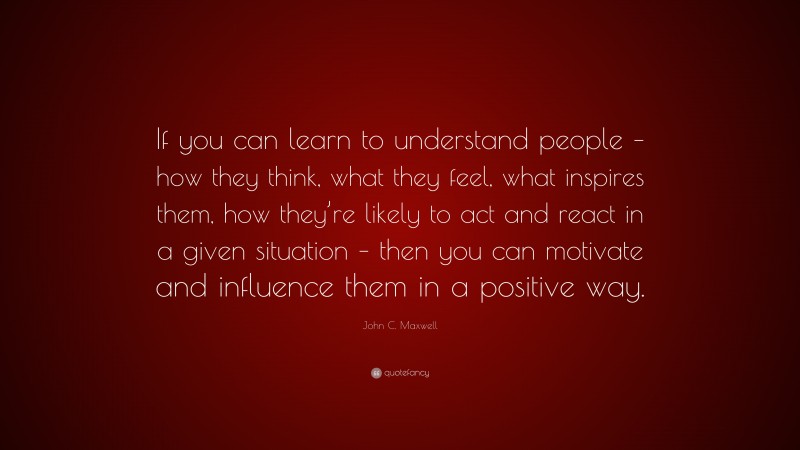 John C. Maxwell Quote: “If you can learn to understand people – how they think, what they feel, what inspires them, how they’re likely to act and react in a given situation – then you can motivate and influence them in a positive way.”