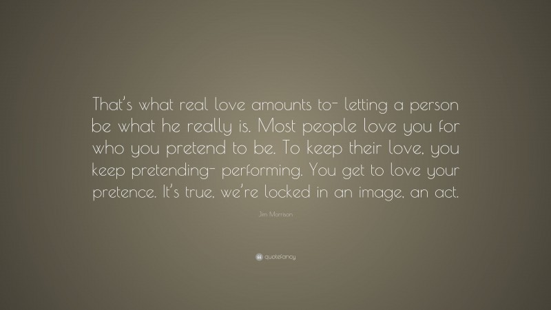 Jim Morrison Quote: “That’s what real love amounts to- letting a person be what he really is. Most people love you for who you pretend to be. To keep their love, you keep pretending- performing. You get to love your pretence. It’s true, we’re locked in an image, an act.”