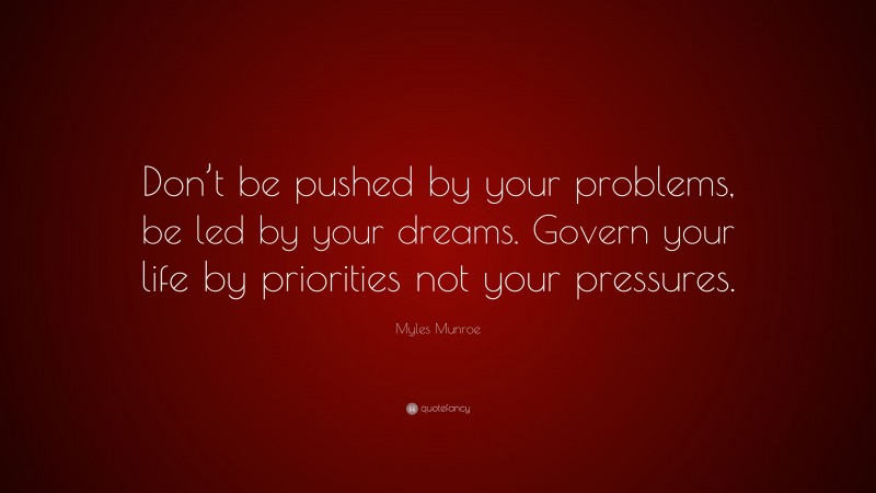 Myles Munroe Quote: “Don’t be pushed by your problems, be led by your dreams. Govern your life by priorities not your pressures.”