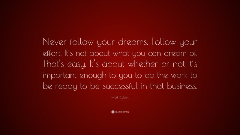 Mark Cuban Quote: “Never follow your dreams. Follow your effort. It’s not about what you can dream of. That’s easy. It’s about whether or not it’s important enough to you to do the work to be ready to be successful in that business.”