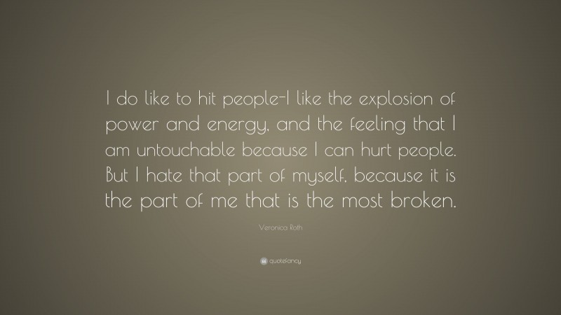 Veronica Roth Quote: “I do like to hit people-I like the explosion of power and energy, and the feeling that I am untouchable because I can hurt people. But I hate that part of myself, because it is the part of me that is the most broken.”