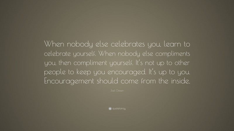 Joel Osteen Quote: “When nobody else celebrates you, learn to celebrate yourself. When nobody else compliments you, then compliment yourself. It’s not up to other people to keep you encouraged. It’s up to you. Encouragement should come from the inside.”