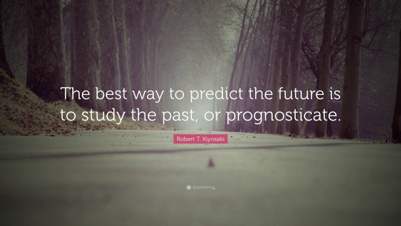 Robert T. Kiyosaki Quote: “The best way to predict the future is to study the past, or prognosticate.”