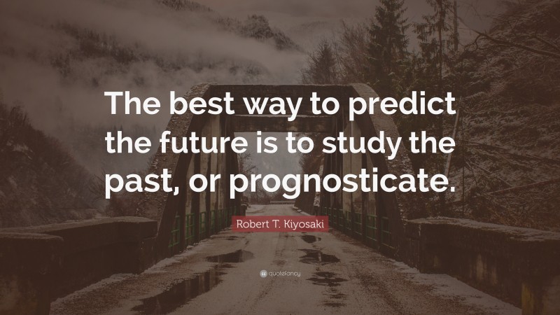 Robert T. Kiyosaki Quote: “The best way to predict the future is to study the past, or prognosticate.”