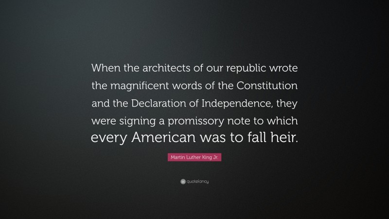 Martin Luther King Jr. Quote: “When the architects of our republic wrote the magnificent words of the Constitution and the Declaration of Independence, they were signing a promissory note to which every American was to fall heir.”