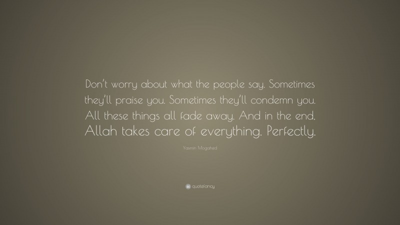 Yasmin Mogahed Quote: “Don’t worry about what the people say. Sometimes they’ll praise you. Sometimes they’ll condemn you. All these things all fade away. And in the end, Allah takes care of everything. Perfectly.”
