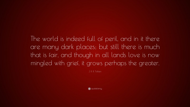 J. R. R. Tolkien Quote: “The world is indeed full of peril, and in it there are many dark places; but still there is much that is fair, and though in all lands love is now mingled with grief, it grows perhaps the greater.”