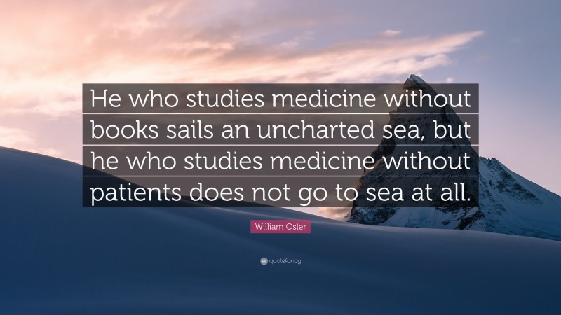 William Osler Quote: “He who studies medicine without books sails an uncharted sea, but he who studies medicine without patients does not go to sea at all.”