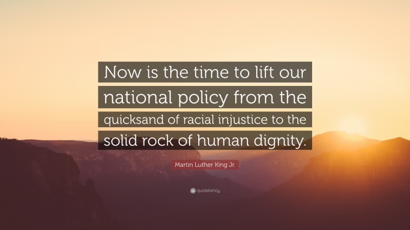 Martin Luther King Jr. Quote: “Now is the time to lift our national policy from the quicksand of racial injustice to the solid rock of human dignity.”