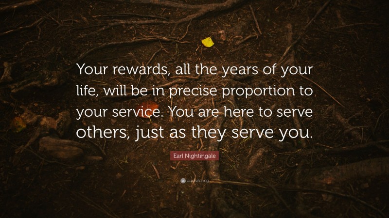 Earl Nightingale Quote: “Your rewards, all the years of your life, will be in precise proportion to your service. You are here to serve others, just as they serve you.”