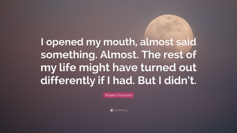 Khaled Hosseini Quote: “I opened my mouth, almost said something. Almost. The rest of my life might have turned out differently if I had. But I didn’t.”